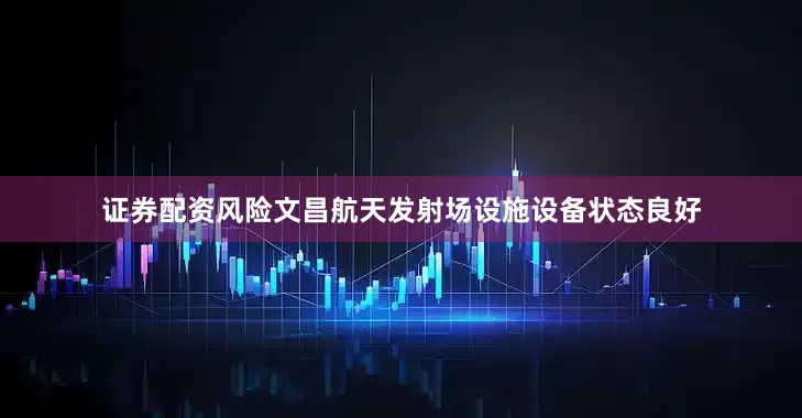 证券配资风险文昌航天发射场设施设备状态良好