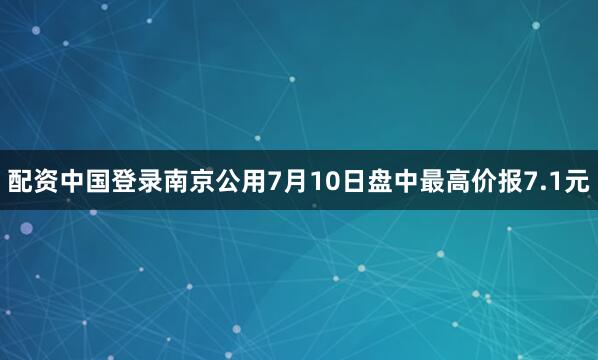 配资中国登录南京公用7月10日盘中最高价报7.1元