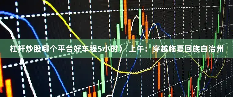 杠杆炒股哪个平台好车程5小时） 上午：穿越临夏回族自治州