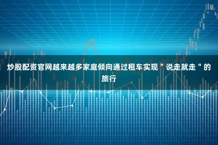 炒股配资官网越来越多家庭倾向通过租车实现＂说走就走＂的旅行