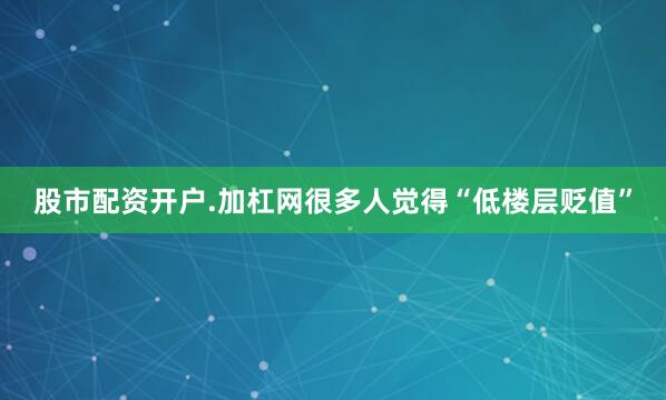 股市配资开户.加杠网很多人觉得“低楼层贬值”